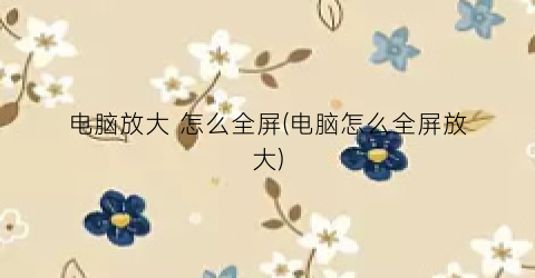 “电脑放大怎么全屏(电脑怎么全屏放大)